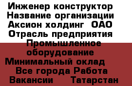 Инженер-конструктор › Название организации ­ Аксион-холдинг, ОАО › Отрасль предприятия ­ Промышленное оборудование › Минимальный оклад ­ 1 - Все города Работа » Вакансии   . Татарстан респ.